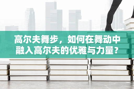 高尔夫舞步，如何在舞动中融入高尔夫的优雅与力量？