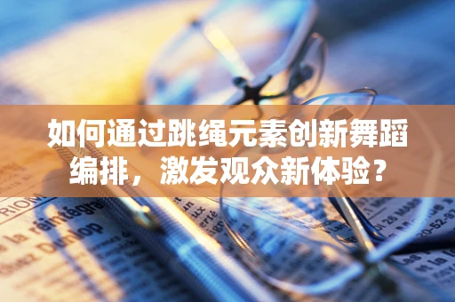 如何通过跳绳元素创新舞蹈编排，激发观众新体验？