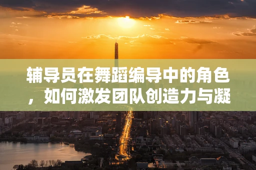 辅导员在舞蹈编导中的角色，如何激发团队创造力与凝聚力？
