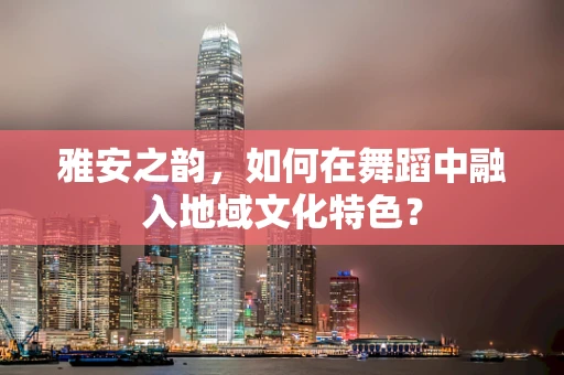 雅安之韵，如何在舞蹈中融入地域文化特色？