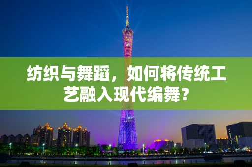 纺织与舞蹈，如何将传统工艺融入现代编舞？