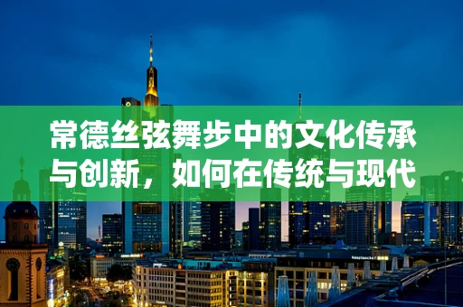 常德丝弦舞步中的文化传承与创新，如何在传统与现代间找到平衡？