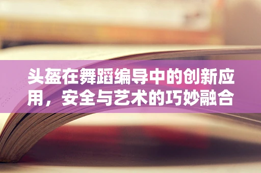 头盔在舞蹈编导中的创新应用，安全与艺术的巧妙融合