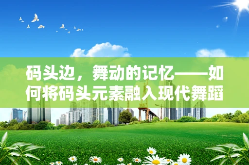 码头边，舞动的记忆——如何将码头元素融入现代舞蹈编导中？