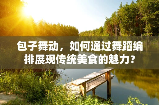 包子舞动，如何通过舞蹈编排展现传统美食的魅力？