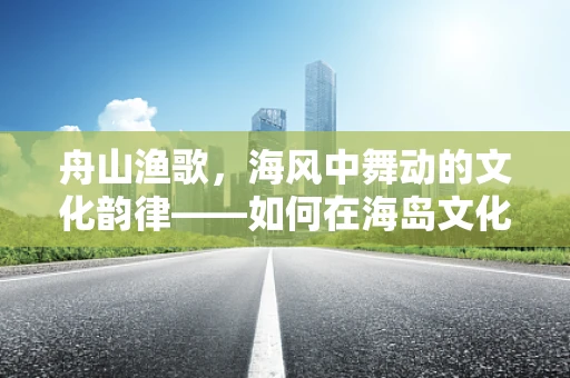 舟山渔歌，海风中舞动的文化韵律——如何在海岛文化中融入现代舞蹈元素？