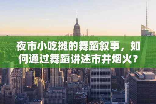 夜市小吃摊的舞蹈叙事，如何通过舞蹈讲述市井烟火？