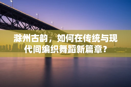 滁州古韵，如何在传统与现代间编织舞蹈新篇章？