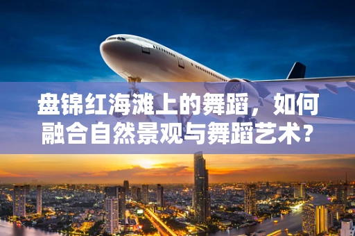 盘锦红海滩上的舞蹈，如何融合自然景观与舞蹈艺术？