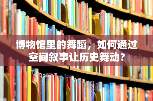 博物馆里的舞蹈，如何通过空间叙事让历史舞动？