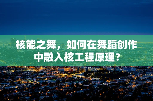 核能之舞，如何在舞蹈创作中融入核工程原理？
