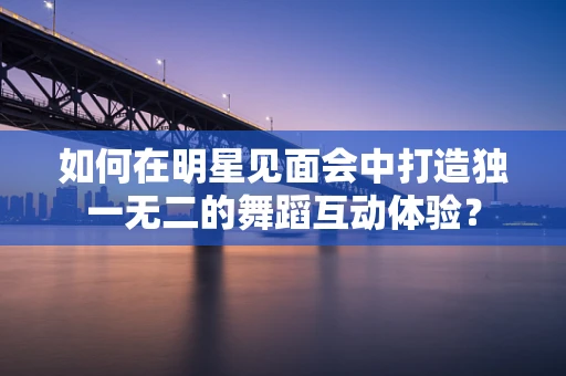 如何在明星见面会中打造独一无二的舞蹈互动体验？