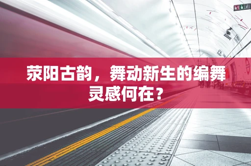 荥阳古韵，舞动新生的编舞灵感何在？