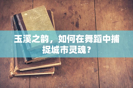 玉溪之韵，如何在舞蹈中捕捉城市灵魂？