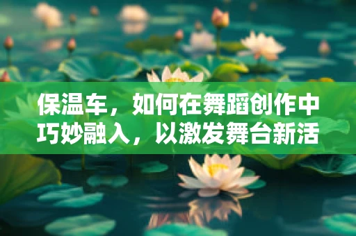 保温车，如何在舞蹈创作中巧妙融入，以激发舞台新活力？
