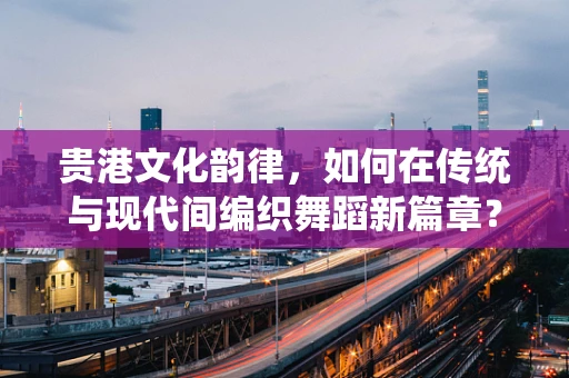 贵港文化韵律，如何在传统与现代间编织舞蹈新篇章？