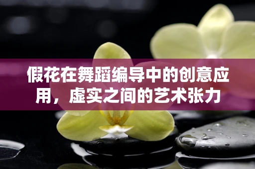 假花在舞蹈编导中的创意应用，虚实之间的艺术张力