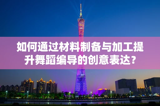 如何通过材料制备与加工提升舞蹈编导的创意表达？