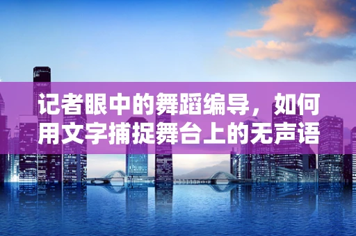 记者眼中的舞蹈编导，如何用文字捕捉舞台上的无声语言？