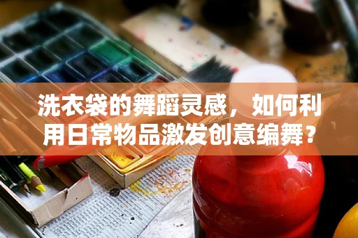洗衣袋的舞蹈灵感，如何利用日常物品激发创意编舞？