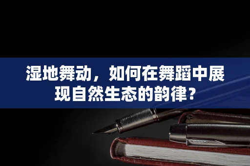湿地舞动，如何在舞蹈中展现自然生态的韵律？