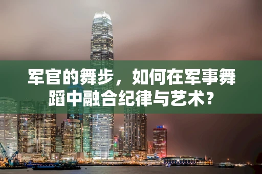 军官的舞步，如何在军事舞蹈中融合纪律与艺术？