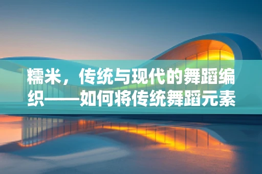 糯米，传统与现代的舞蹈编织——如何将传统舞蹈元素融入现代编舞？