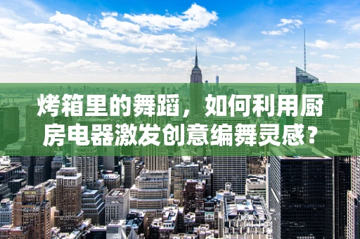 烤箱里的舞蹈，如何利用厨房电器激发创意编舞灵感？