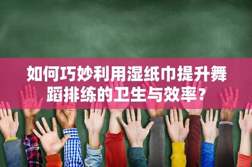 如何巧妙利用湿纸巾提升舞蹈排练的卫生与效率？