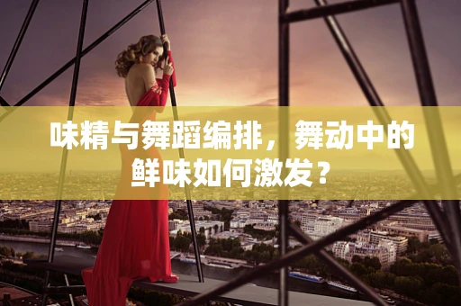 味精与舞蹈编排，舞动中的鲜味如何激发？