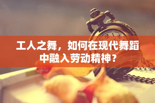 工人之舞，如何在现代舞蹈中融入劳动精神？