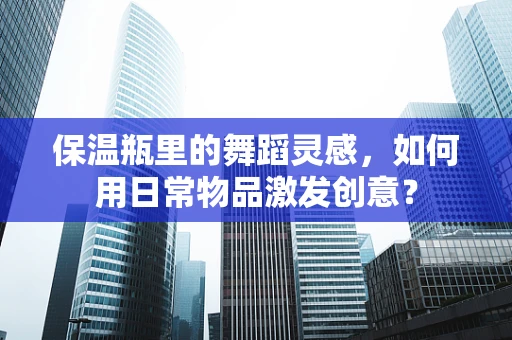 保温瓶里的舞蹈灵感，如何用日常物品激发创意？