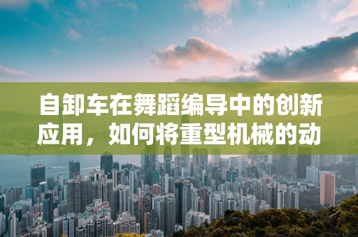 自卸车在舞蹈编导中的创新应用，如何将重型机械的动感融入舞台？