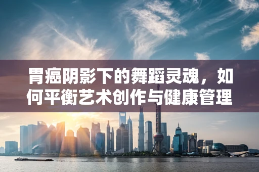 胃癌阴影下的舞蹈灵魂，如何平衡艺术创作与健康管理？