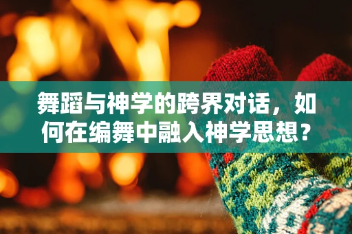 舞蹈与神学的跨界对话，如何在编舞中融入神学思想？