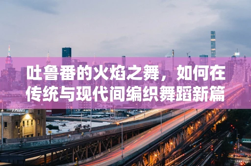吐鲁番的火焰之舞，如何在传统与现代间编织舞蹈新篇章？