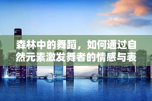 森林中的舞蹈，如何通过自然元素激发舞者的情感与表现力？