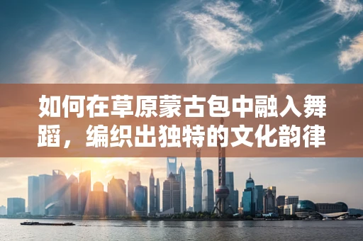 如何在草原蒙古包中融入舞蹈，编织出独特的文化韵律？