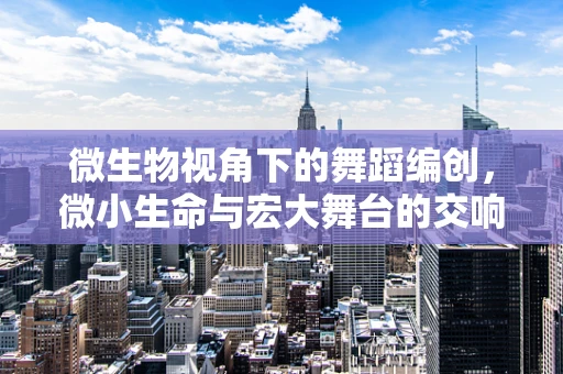 微生物视角下的舞蹈编创，微小生命与宏大舞台的交响