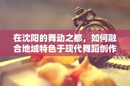在沈阳的舞动之都，如何融合地域特色于现代舞蹈创作中？