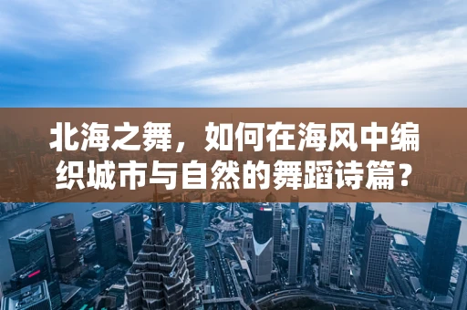 北海之舞，如何在海风中编织城市与自然的舞蹈诗篇？