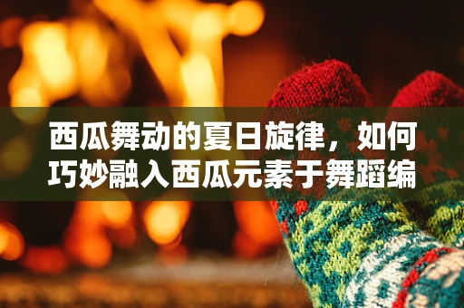 西瓜舞动的夏日旋律，如何巧妙融入西瓜元素于舞蹈编排中？