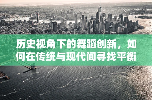 历史视角下的舞蹈创新，如何在传统与现代间寻找平衡？