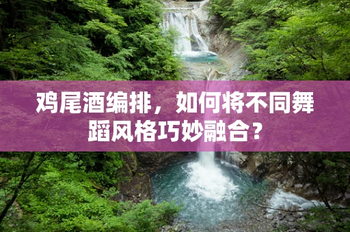 鸡尾酒编排，如何将不同舞蹈风格巧妙融合？