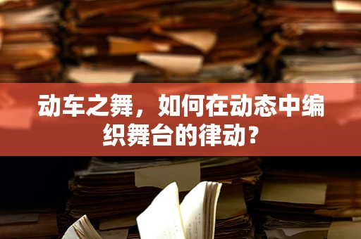动车之舞，如何在动态中编织舞台的律动？