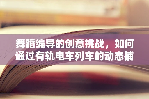 舞蹈编导的创意挑战，如何通过有轨电车列车的动态捕捉，激发舞台新生命？