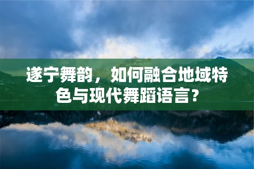 遂宁舞韵，如何融合地域特色与现代舞蹈语言？