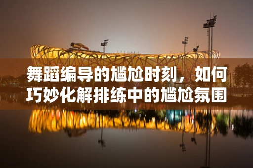 舞蹈编导的尴尬时刻，如何巧妙化解排练中的尴尬氛围？