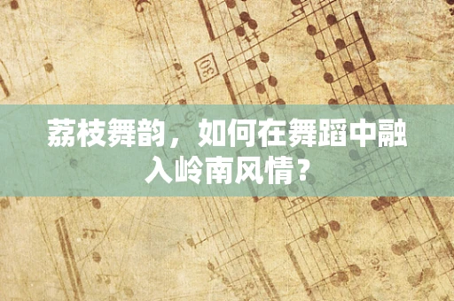 荔枝舞韵，如何在舞蹈中融入岭南风情？