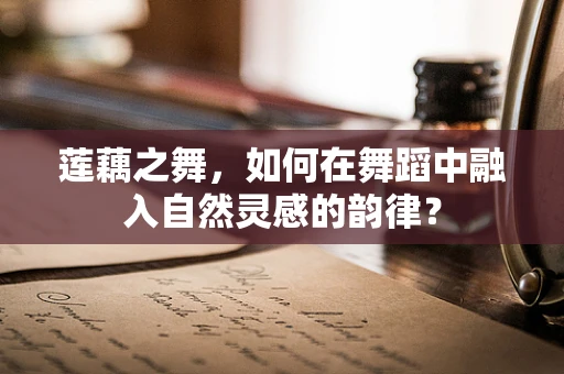 莲藕之舞，如何在舞蹈中融入自然灵感的韵律？